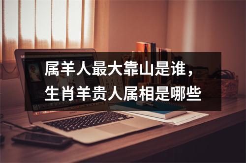 <h3>属羊人大靠山是谁，生肖羊贵人属相是哪些