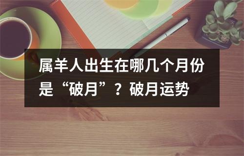 <h3>属羊人出生在哪几个月份是“破月”？破月运势