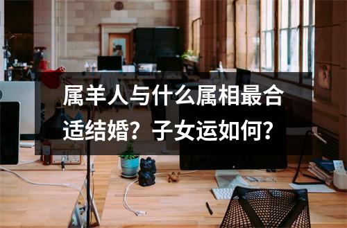 属羊人与什么属相合适结婚？子女运如何？