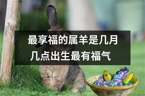 <h3>享福的属羊是几月几点出生有福气