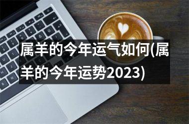 属羊的今年运气如何(属羊的今年运势2025)