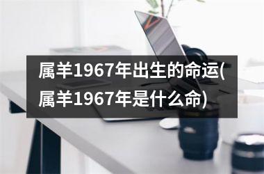 <h3>属羊1967年出生的命运(属羊1967年是什么命)