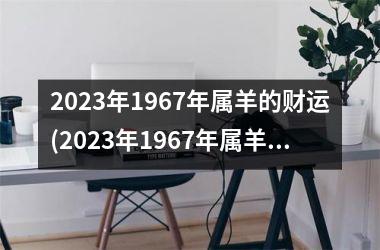 <h3>2025年1967年属羊的财运(2025年1967年属羊男每月运势)