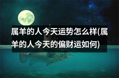 属羊的人今天运势怎么样(属羊的人今天的偏财运如何)