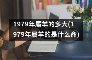 <h3>1979年属羊的多大(1979年属羊的是什么命)