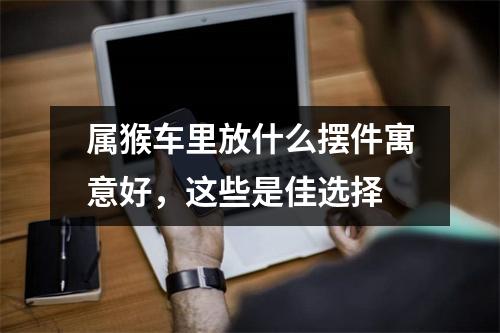<h3>属猴车里放什么摆件寓意好，这些是佳选择