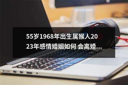 55岁1968年出生属猴人2025年感情婚姻如何会离婚吗