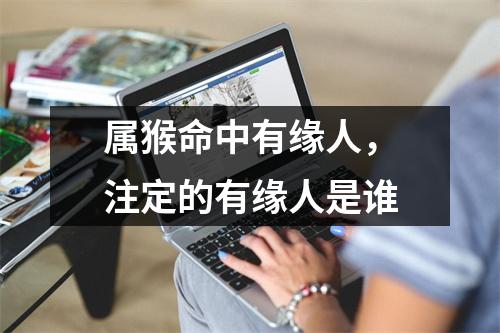 <h3>属猴命中有缘人，注定的有缘人是谁