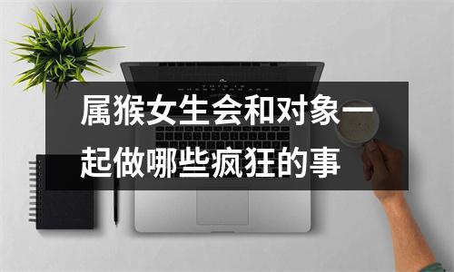 <h3>属猴女生会和对象一起做哪些疯狂的事