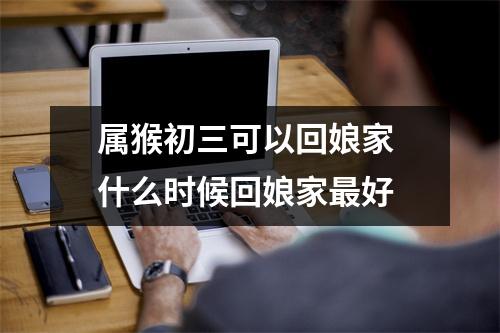 <h3>属猴初三可以回娘家什么时候回娘家好