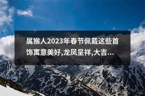 属猴人2025年春节佩戴这些首饰寓意美好,龙凤呈祥,大吉大利!