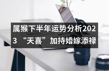 属猴下半年运势分析2025 “天喜”加持婚嫁添禄