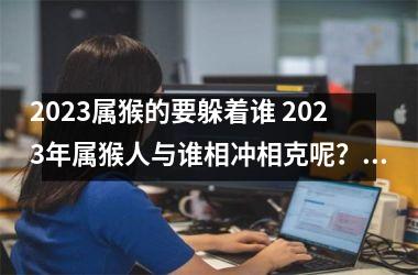 2025属猴的要躲着谁 2025年属猴人与谁相冲相克呢？(属猴2025年有三喜80年)