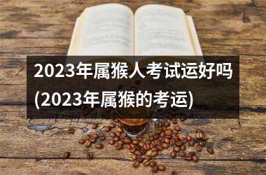 2025年属猴人考试运好吗(2025年属猴的考运)