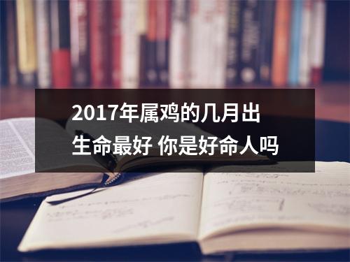 <h3>2017年属鸡的几月出生命好你是好命人吗