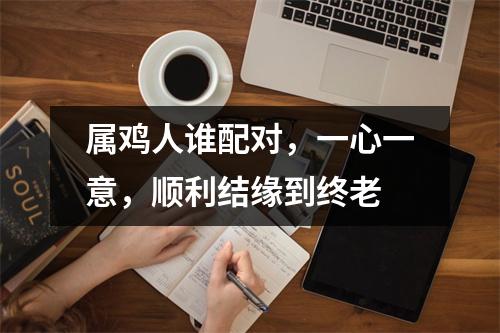 <h3>属鸡人谁配对，一心一意，顺利结缘到终老