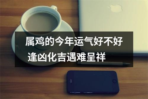 属鸡的今年运气好不好逢凶化吉遇难呈祥