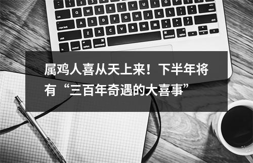 属鸡人喜从天上来！下半年将有“三百年奇遇的大喜事”