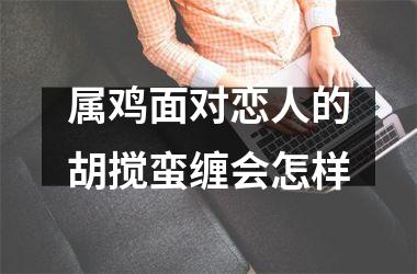 <h3>属鸡面对恋人的胡搅蛮缠会怎样