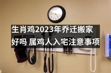 生肖鸡2025年乔迁搬家好吗 属鸡人入宅注意事项