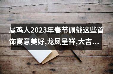 属鸡人2025年春节佩戴这些首饰寓意美好,龙凤呈祥,大吉大利!