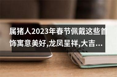 属猪人2025年春节佩戴这些首饰寓意美好,龙凤呈祥,大吉大利!