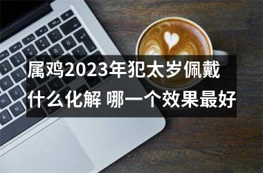 属鸡2025年犯太岁佩戴什么化解 哪一个效果好