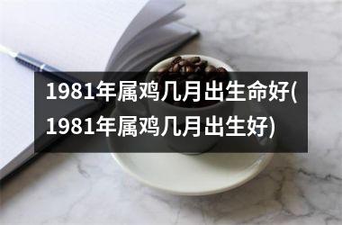 1981年属鸡几月出生命好(1981年属鸡几月出生好)