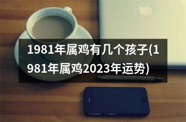 1981年属鸡有几个孩子(1981年属鸡2025年运势)