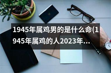 1945年属鸡男的是什么命(1945年属鸡的人2025年的运势及运程)