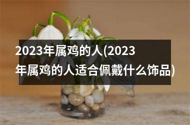 <h3>2025年属鸡的人(2025年属鸡的人适合佩戴什么饰品)