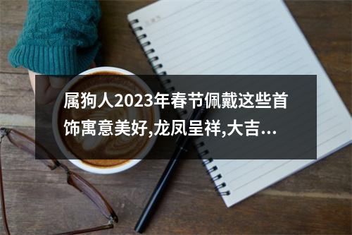 属狗人2025年春节佩戴这些首饰寓意美好,龙凤呈祥,大吉大利!