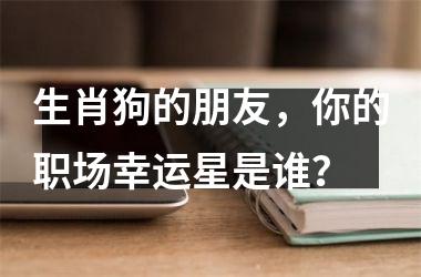 <h3>生肖狗的朋友，你的职场幸运星是谁？