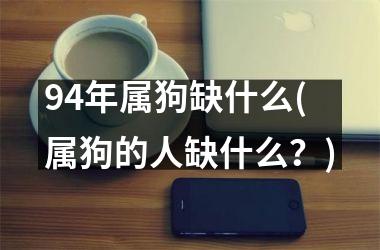 <h3>94年属狗缺什么(属狗的人缺什么？)