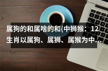 属狗的和属啥的和(中狮猴：12生肖以属狗、属狮、属猴为中心的性格分析)