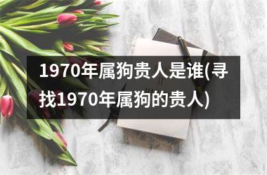 <h3>1970年属狗贵人是谁(寻找1970年属狗的贵人)