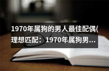 <h3>1970年属狗的男人佳配偶(理想匹配：1970年属狗男配偶指南)