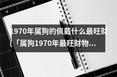 1970年属狗的佩戴什么旺财(「属狗1970年旺财物」)