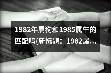 <h3>1982年属狗和1985属牛的匹配吗(新标题：1982属狗和1985属牛的配对分析)