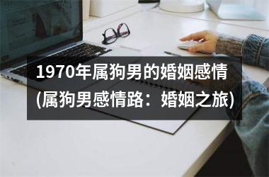 <h3>1970年属狗男的婚姻感情(属狗男感情路：婚姻之旅)