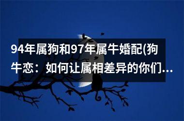 94年属狗和97年属牛婚配(狗牛恋：如何让属相差异的你们爱情更甜蜜？)