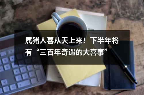 属猪人喜从天上来！下半年将有“三百年奇遇的大喜事”