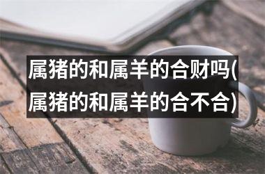 <h3>属猪的和属羊的合财吗(属猪的和属羊的合不合)