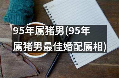 95年属猪男(95年属猪男佳婚配属相)