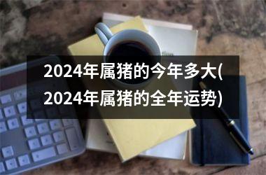 2024年属猪的今年多大(2024年属猪的全年运势)