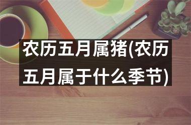 农历五月属猪(农历五月属于什么季节)