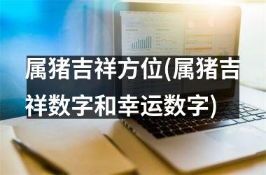 属猪吉祥方位(属猪吉祥数字和幸运数字)