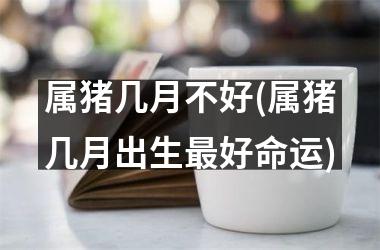 属猪几月不好(属猪几月出生好命运)