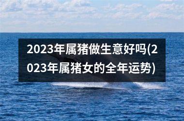 2025年属猪做生意好吗(2025年属猪女的全年运势)