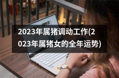 <h3>2025年属猪调动工作(2025年属猪女的全年运势)